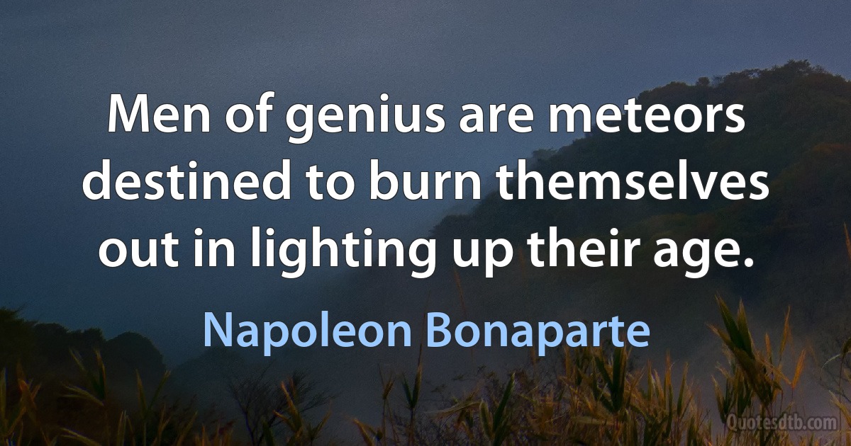 Men of genius are meteors destined to burn themselves out in lighting up their age. (Napoleon Bonaparte)