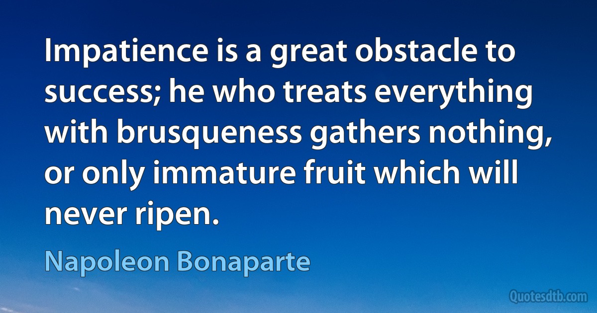 Impatience is a great obstacle to success; he who treats everything with brusqueness gathers nothing, or only immature fruit which will never ripen. (Napoleon Bonaparte)