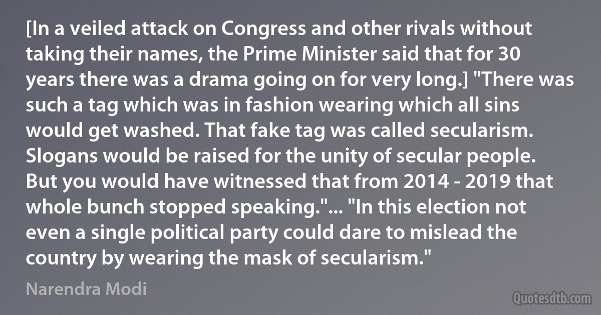 [In a veiled attack on Congress and other rivals without taking their names, the Prime Minister said that for 30 years there was a drama going on for very long.] "There was such a tag which was in fashion wearing which all sins would get washed. That fake tag was called secularism. Slogans would be raised for the unity of secular people. But you would have witnessed that from 2014 - 2019 that whole bunch stopped speaking."... "In this election not even a single political party could dare to mislead the country by wearing the mask of secularism." (Narendra Modi)