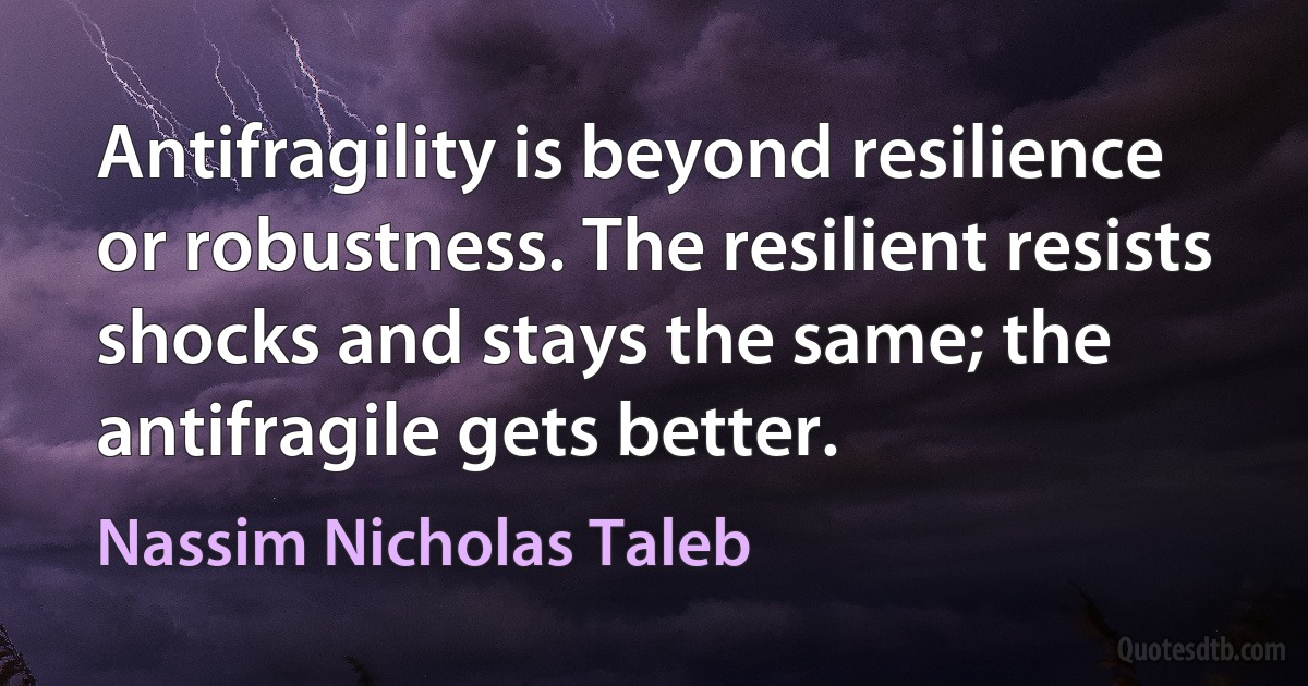 Antifragility is beyond resilience or robustness. The resilient resists shocks and stays the same; the antifragile gets better. (Nassim Nicholas Taleb)