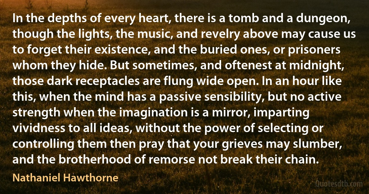In the depths of every heart, there is a tomb and a dungeon, though the lights, the music, and revelry above may cause us to forget their existence, and the buried ones, or prisoners whom they hide. But sometimes, and oftenest at midnight, those dark receptacles are flung wide open. In an hour like this, when the mind has a passive sensibility, but no active strength when the imagination is a mirror, imparting vividness to all ideas, without the power of selecting or controlling them then pray that your grieves may slumber, and the brotherhood of remorse not break their chain. (Nathaniel Hawthorne)
