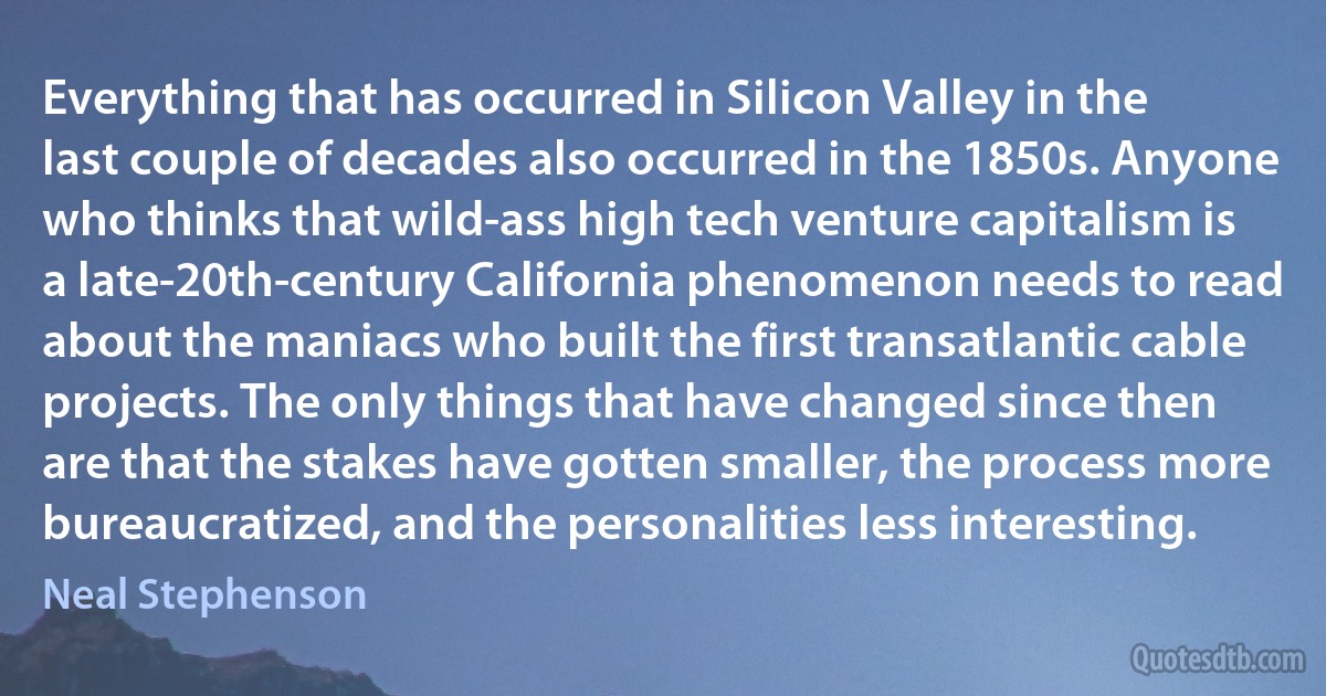 Everything that has occurred in Silicon Valley in the last couple of decades also occurred in the 1850s. Anyone who thinks that wild-ass high tech venture capitalism is a late-20th-century California phenomenon needs to read about the maniacs who built the first transatlantic cable projects. The only things that have changed since then are that the stakes have gotten smaller, the process more bureaucratized, and the personalities less interesting. (Neal Stephenson)