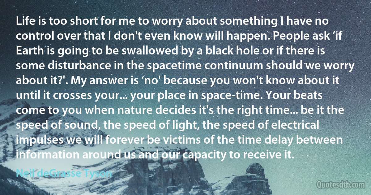 Life is too short for me to worry about something I have no control over that I don't even know will happen. People ask ‘if Earth is going to be swallowed by a black hole or if there is some disturbance in the spacetime continuum should we worry about it?'. My answer is ‘no' because you won't know about it until it crosses your... your place in space-time. Your beats come to you when nature decides it's the right time... be it the speed of sound, the speed of light, the speed of electrical impulses we will forever be victims of the time delay between information around us and our capacity to receive it. (Neil deGrasse Tyson)