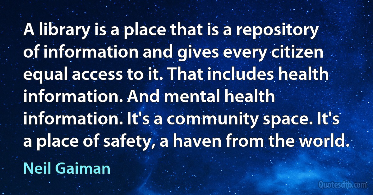 A library is a place that is a repository of information and gives every citizen equal access to it. That includes health information. And mental health information. It's a community space. It's a place of safety, a haven from the world. (Neil Gaiman)