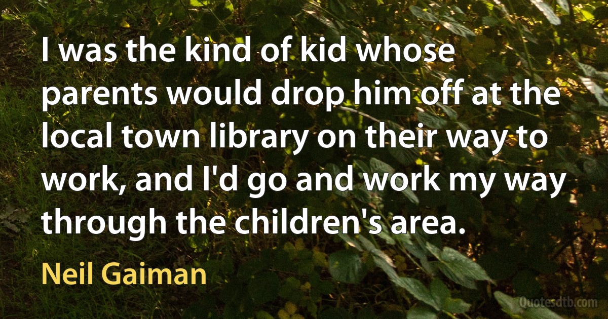 I was the kind of kid whose parents would drop him off at the local town library on their way to work, and I'd go and work my way through the children's area. (Neil Gaiman)