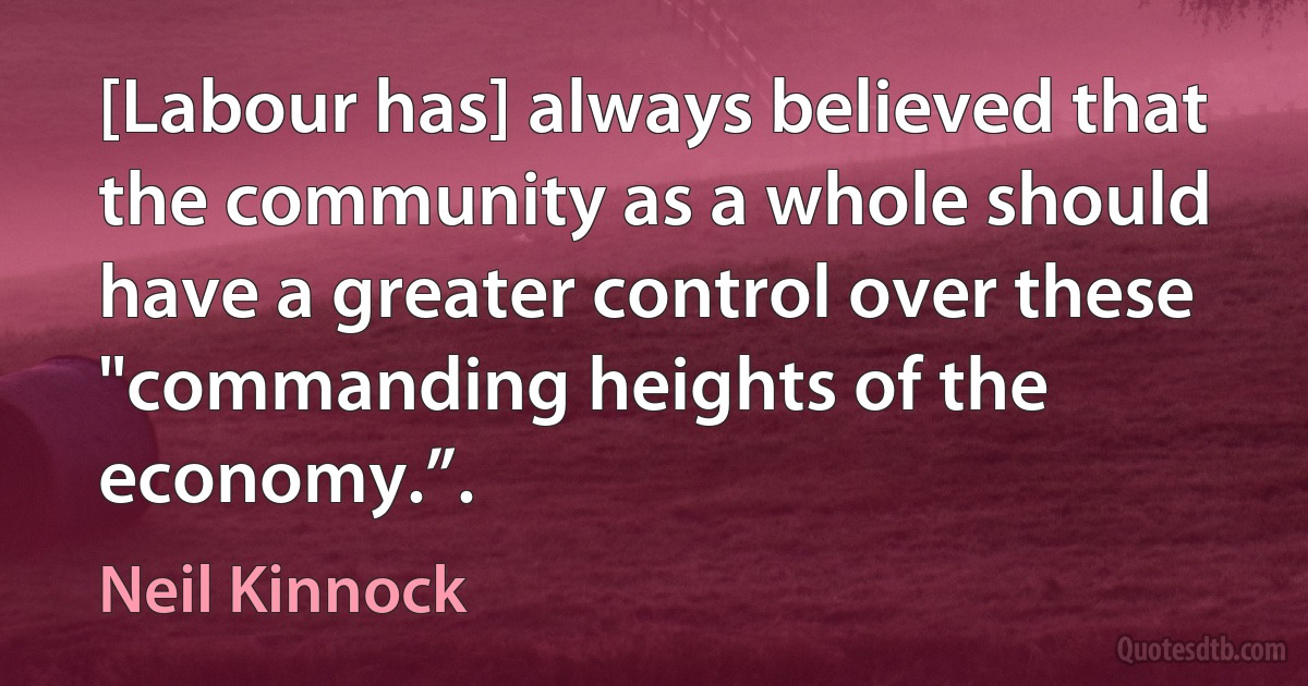 [Labour has] always believed that the community as a whole should have a greater control over these "commanding heights of the economy.”. (Neil Kinnock)