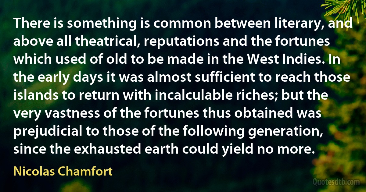 There is something is common between literary, and above all theatrical, reputations and the fortunes which used of old to be made in the West Indies. In the early days it was almost sufficient to reach those islands to return with incalculable riches; but the very vastness of the fortunes thus obtained was prejudicial to those of the following generation, since the exhausted earth could yield no more. (Nicolas Chamfort)