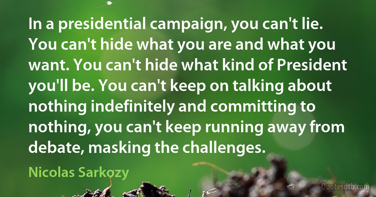 In a presidential campaign, you can't lie. You can't hide what you are and what you want. You can't hide what kind of President you'll be. You can't keep on talking about nothing indefinitely and committing to nothing, you can't keep running away from debate, masking the challenges. (Nicolas Sarkozy)