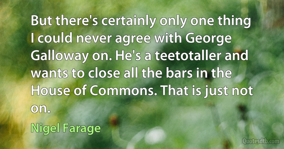 But there's certainly only one thing I could never agree with George Galloway on. He's a teetotaller and wants to close all the bars in the House of Commons. That is just not on. (Nigel Farage)