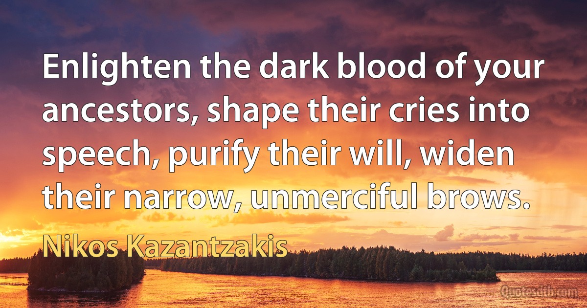 Enlighten the dark blood of your ancestors, shape their cries into speech, purify their will, widen their narrow, unmerciful brows. (Nikos Kazantzakis)