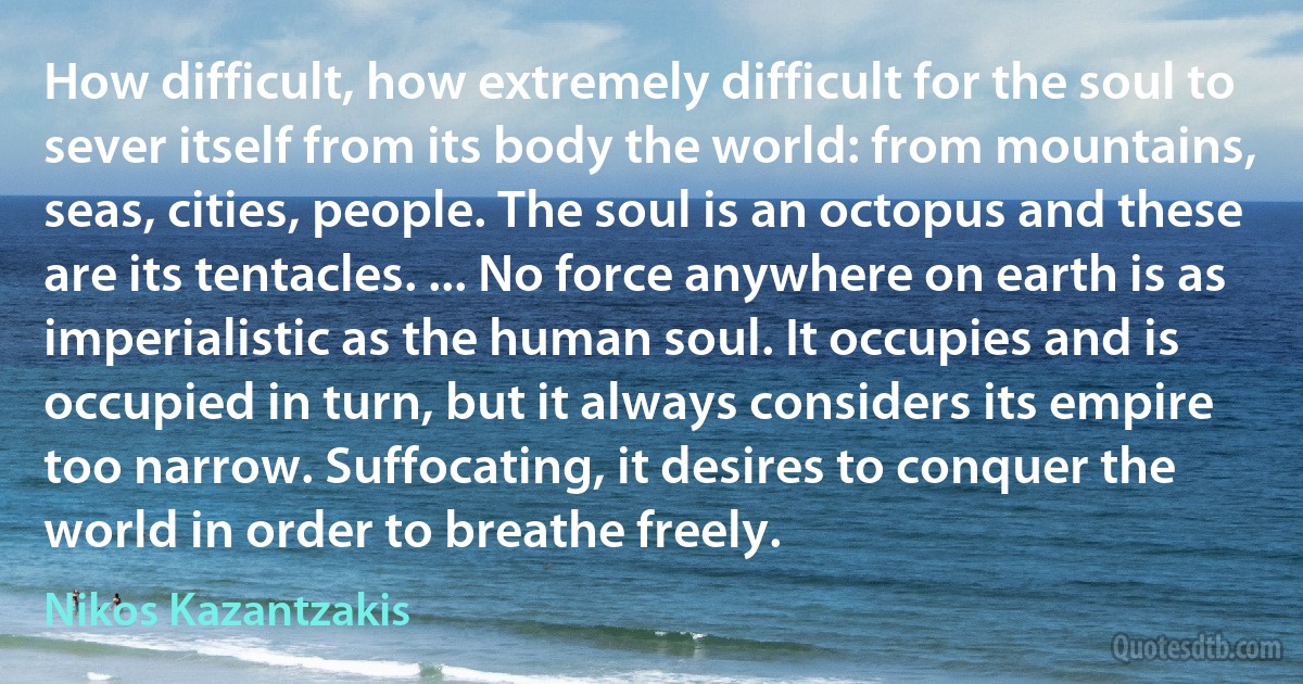 How difficult, how extremely difficult for the soul to sever itself from its body the world: from mountains, seas, cities, people. The soul is an octopus and these are its tentacles. ... No force anywhere on earth is as imperialistic as the human soul. It occupies and is occupied in turn, but it always considers its empire too narrow. Suffocating, it desires to conquer the world in order to breathe freely. (Nikos Kazantzakis)