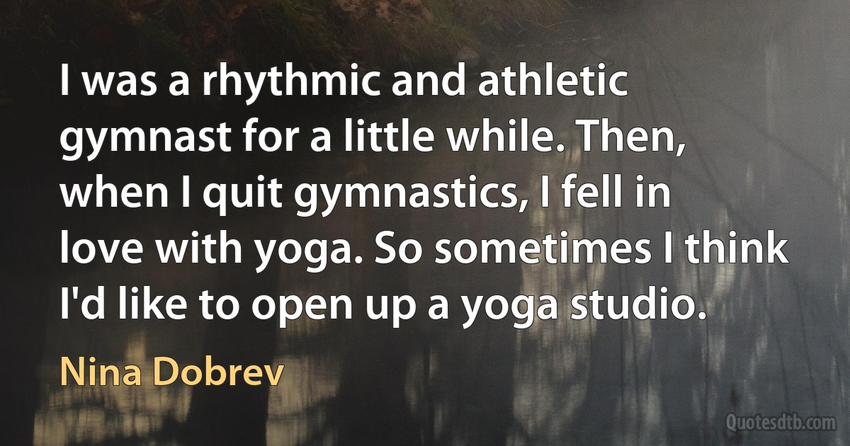 I was a rhythmic and athletic gymnast for a little while. Then, when I quit gymnastics, I fell in love with yoga. So sometimes I think I'd like to open up a yoga studio. (Nina Dobrev)