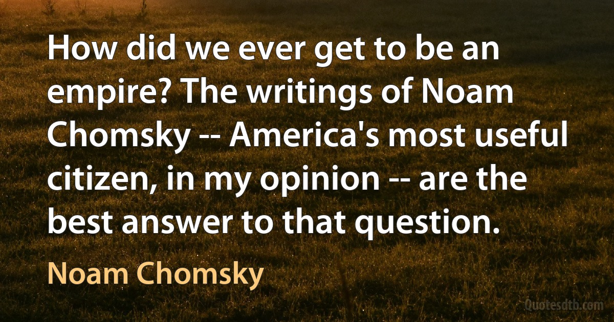 How did we ever get to be an empire? The writings of Noam Chomsky -- America's most useful citizen, in my opinion -- are the best answer to that question. (Noam Chomsky)