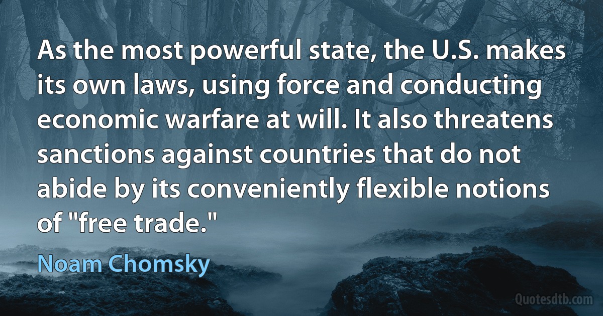 As the most powerful state, the U.S. makes its own laws, using force and conducting economic warfare at will. It also threatens sanctions against countries that do not abide by its conveniently flexible notions of "free trade." (Noam Chomsky)