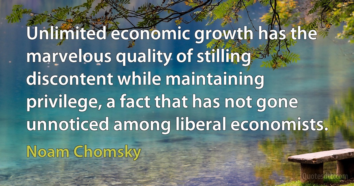 Unlimited economic growth has the marvelous quality of stilling discontent while maintaining privilege, a fact that has not gone unnoticed among liberal economists. (Noam Chomsky)