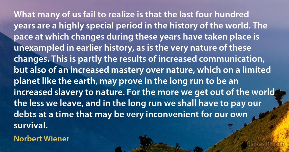 What many of us fail to realize is that the last four hundred years are a highly special period in the history of the world. The pace at which changes during these years have taken place is unexampled in earlier history, as is the very nature of these changes. This is partly the results of increased communication, but also of an increased mastery over nature, which on a limited planet like the earth, may prove in the long run to be an increased slavery to nature. For the more we get out of the world the less we leave, and in the long run we shall have to pay our debts at a time that may be very inconvenient for our own survival. (Norbert Wiener)