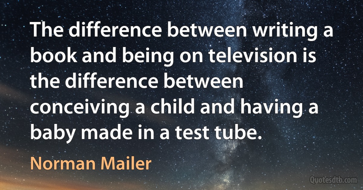 The difference between writing a book and being on television is the difference between conceiving a child and having a baby made in a test tube. (Norman Mailer)