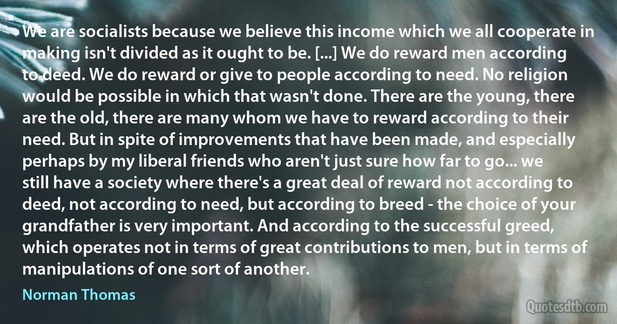 We are socialists because we believe this income which we all cooperate in making isn't divided as it ought to be. [...] We do reward men according to deed. We do reward or give to people according to need. No religion would be possible in which that wasn't done. There are the young, there are the old, there are many whom we have to reward according to their need. But in spite of improvements that have been made, and especially perhaps by my liberal friends who aren't just sure how far to go... we still have a society where there's a great deal of reward not according to deed, not according to need, but according to breed - the choice of your grandfather is very important. And according to the successful greed, which operates not in terms of great contributions to men, but in terms of manipulations of one sort of another. (Norman Thomas)