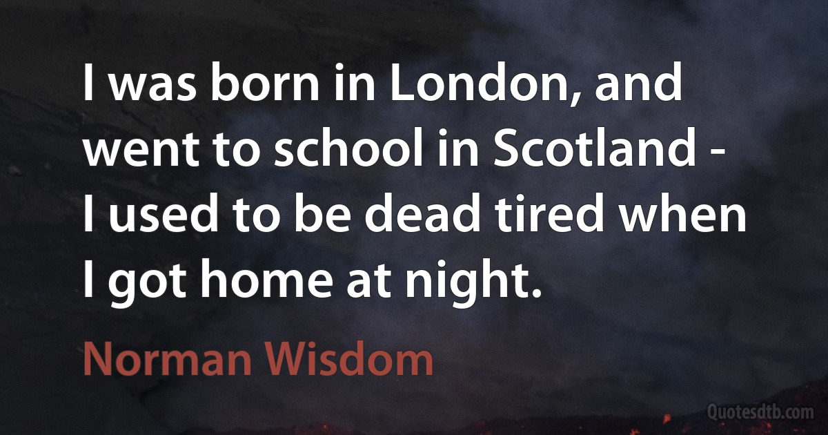 I was born in London, and went to school in Scotland - I used to be dead tired when I got home at night. (Norman Wisdom)