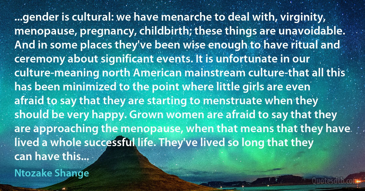 ...gender is cultural: we have menarche to deal with, virginity, menopause, pregnancy, childbirth; these things are unavoidable. And in some places they've been wise enough to have ritual and ceremony about significant events. It is unfortunate in our culture-meaning north American mainstream culture-that all this has been minimized to the point where little girls are even afraid to say that they are starting to menstruate when they should be very happy. Grown women are afraid to say that they are approaching the menopause, when that means that they have lived a whole successful life. They've lived so long that they can have this... (Ntozake Shange)