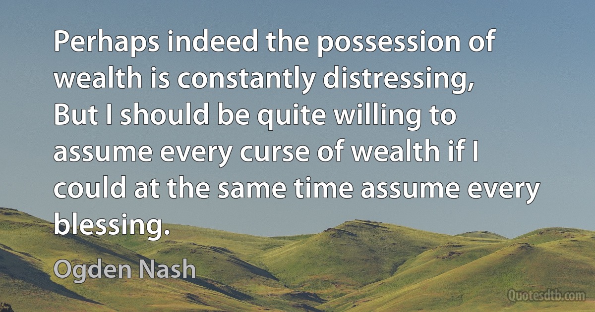 Perhaps indeed the possession of wealth is constantly distressing,
But I should be quite willing to assume every curse of wealth if I could at the same time assume every blessing. (Ogden Nash)