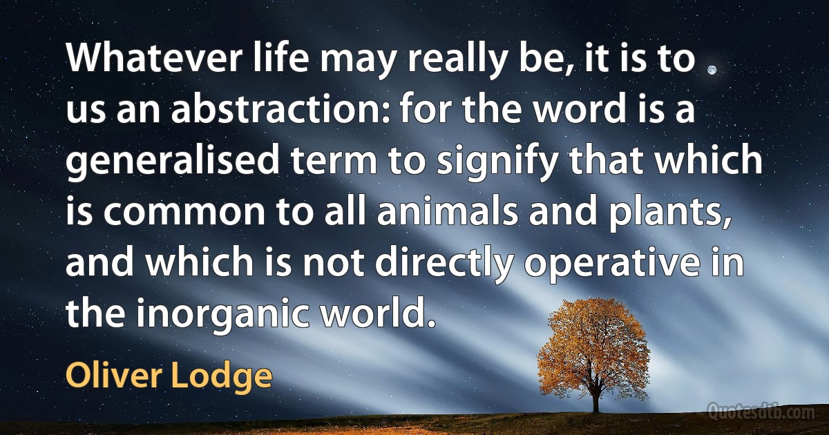 Whatever life may really be, it is to us an abstraction: for the word is a generalised term to signify that which is common to all animals and plants, and which is not directly operative in the inorganic world. (Oliver Lodge)