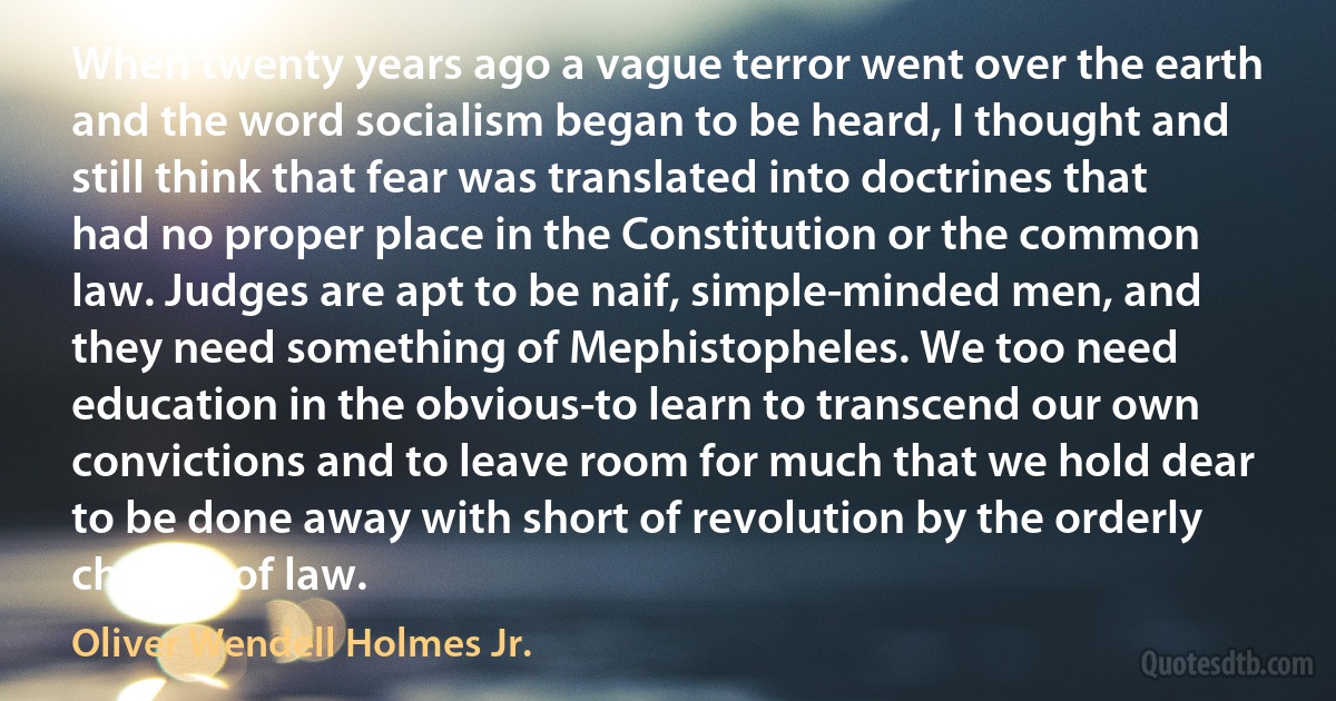 When twenty years ago a vague terror went over the earth and the word socialism began to be heard, I thought and still think that fear was translated into doctrines that had no proper place in the Constitution or the common law. Judges are apt to be naif, simple-minded men, and they need something of Mephistopheles. We too need education in the obvious-to learn to transcend our own convictions and to leave room for much that we hold dear to be done away with short of revolution by the orderly change of law. (Oliver Wendell Holmes Jr.)