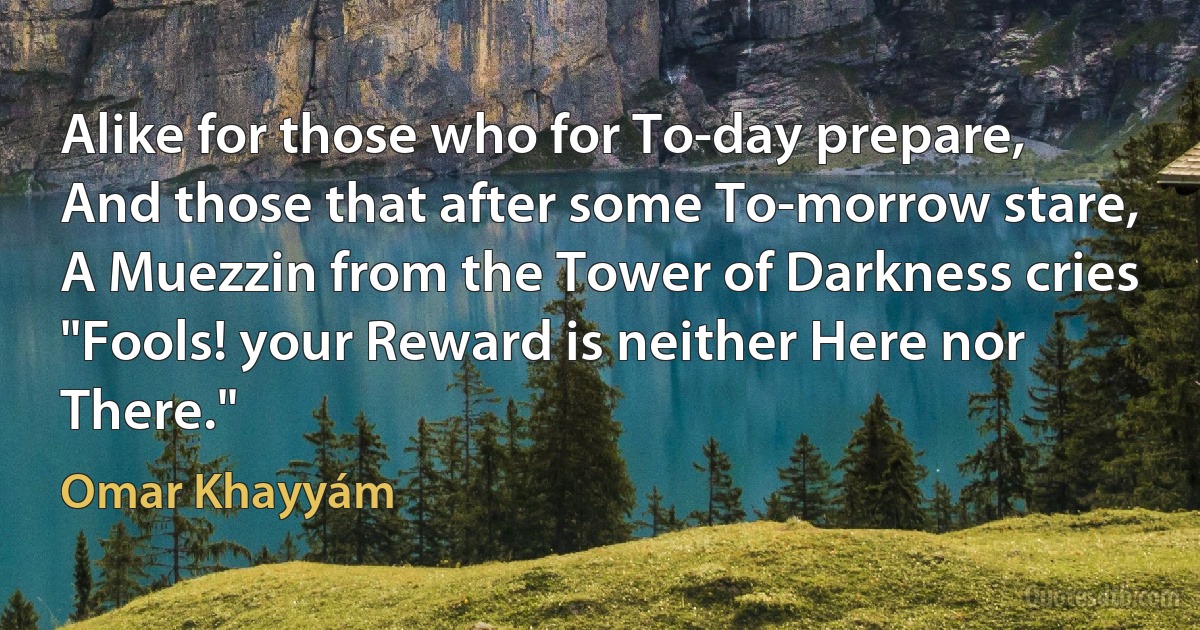 Alike for those who for To-day prepare,
And those that after some To-morrow stare,
A Muezzin from the Tower of Darkness cries
"Fools! your Reward is neither Here nor There." (Omar Khayyám)