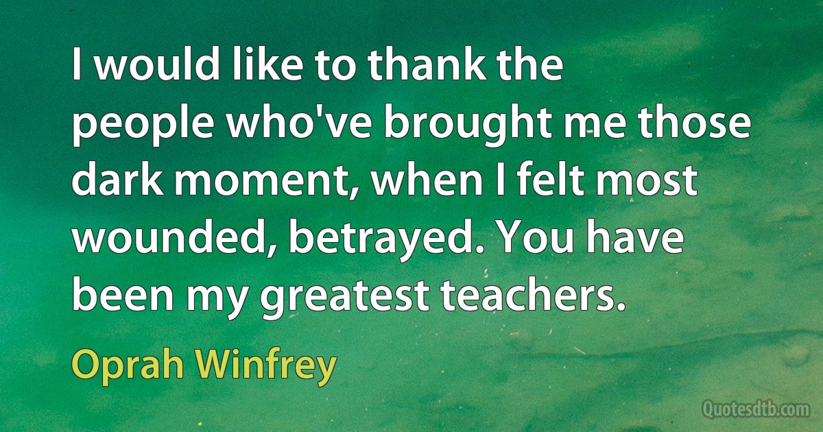 I would like to thank the people who've brought me those dark moment, when I felt most wounded, betrayed. You have been my greatest teachers. (Oprah Winfrey)