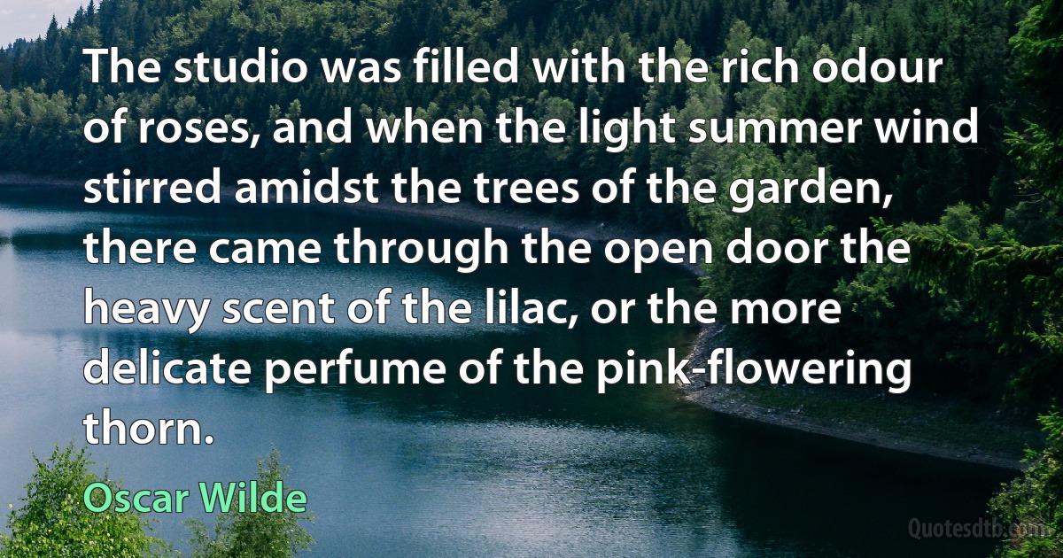 The studio was filled with the rich odour of roses, and when the light summer wind stirred amidst the trees of the garden, there came through the open door the heavy scent of the lilac, or the more delicate perfume of the pink-flowering thorn. (Oscar Wilde)