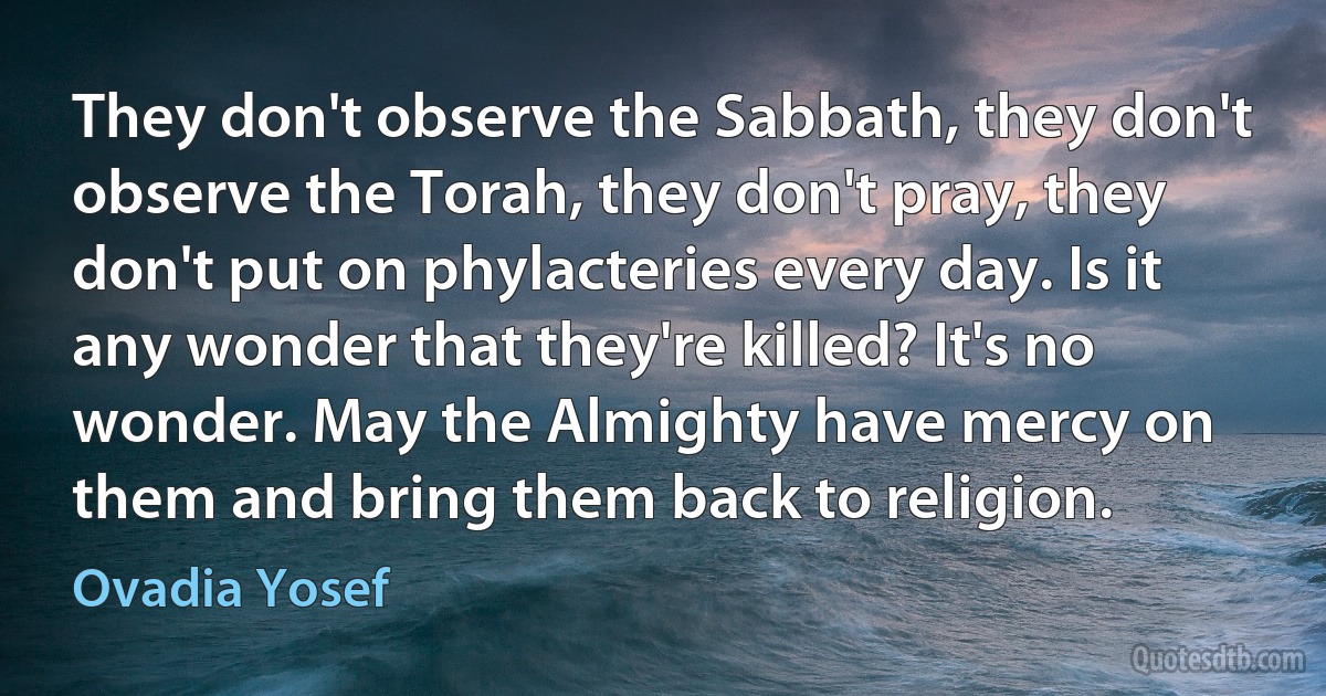 They don't observe the Sabbath, they don't observe the Torah, they don't pray, they don't put on phylacteries every day. Is it any wonder that they're killed? It's no wonder. May the Almighty have mercy on them and bring them back to religion. (Ovadia Yosef)