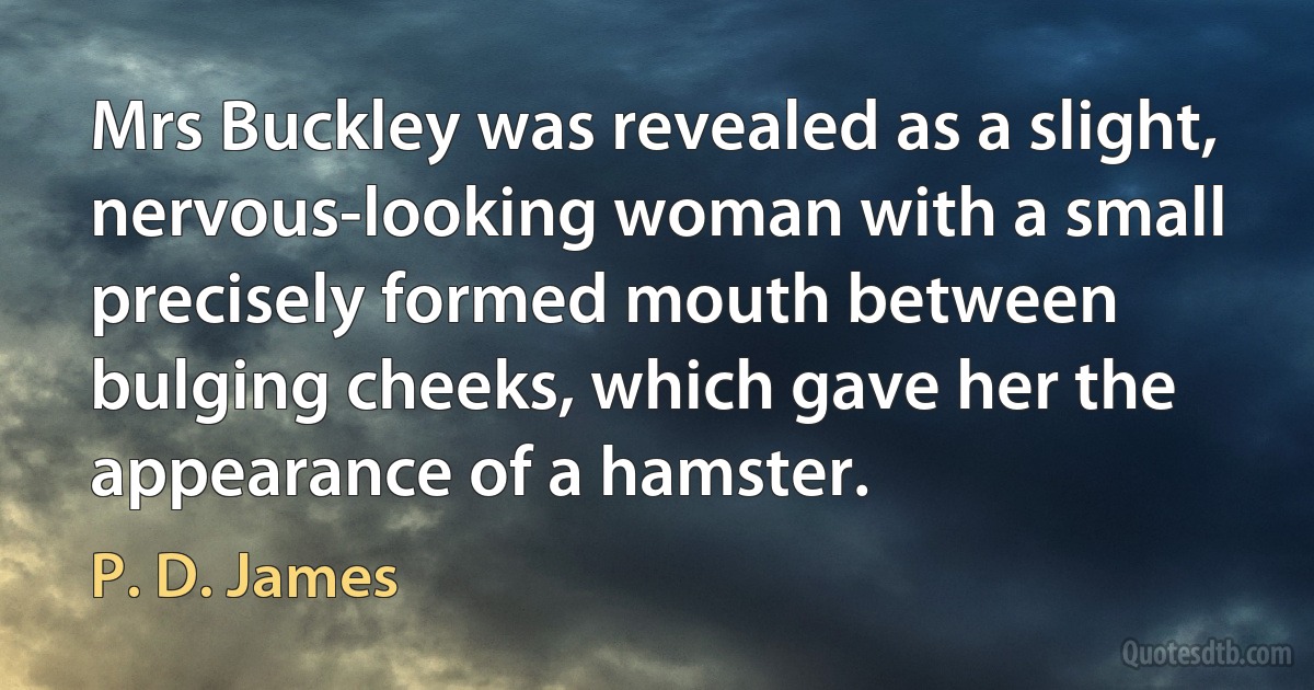 Mrs Buckley was revealed as a slight, nervous-looking woman with a small precisely formed mouth between bulging cheeks, which gave her the appearance of a hamster. (P. D. James)