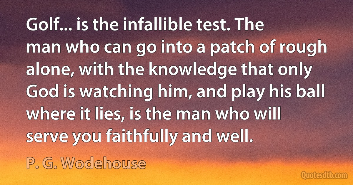 Golf... is the infallible test. The man who can go into a patch of rough alone, with the knowledge that only God is watching him, and play his ball where it lies, is the man who will serve you faithfully and well. (P. G. Wodehouse)