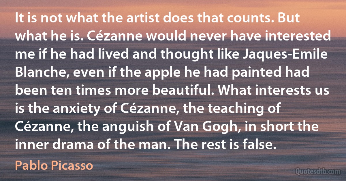 It is not what the artist does that counts. But what he is. Cézanne would never have interested me if he had lived and thought like Jaques-Emile Blanche, even if the apple he had painted had been ten times more beautiful. What interests us is the anxiety of Cézanne, the teaching of Cézanne, the anguish of Van Gogh, in short the inner drama of the man. The rest is false. (Pablo Picasso)