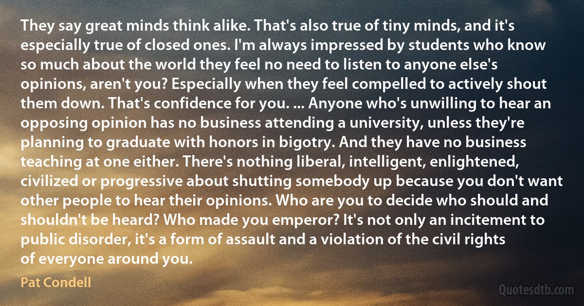 They say great minds think alike. That's also true of tiny minds, and it's especially true of closed ones. I'm always impressed by students who know so much about the world they feel no need to listen to anyone else's opinions, aren't you? Especially when they feel compelled to actively shout them down. That's confidence for you. ... Anyone who's unwilling to hear an opposing opinion has no business attending a university, unless they're planning to graduate with honors in bigotry. And they have no business teaching at one either. There's nothing liberal, intelligent, enlightened, civilized or progressive about shutting somebody up because you don't want other people to hear their opinions. Who are you to decide who should and shouldn't be heard? Who made you emperor? It's not only an incitement to public disorder, it's a form of assault and a violation of the civil rights of everyone around you. (Pat Condell)