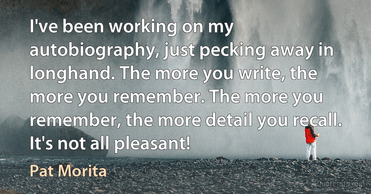 I've been working on my autobiography, just pecking away in longhand. The more you write, the more you remember. The more you remember, the more detail you recall. It's not all pleasant! (Pat Morita)