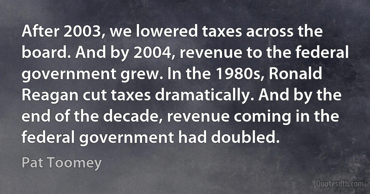 After 2003, we lowered taxes across the board. And by 2004, revenue to the federal government grew. In the 1980s, Ronald Reagan cut taxes dramatically. And by the end of the decade, revenue coming in the federal government had doubled. (Pat Toomey)