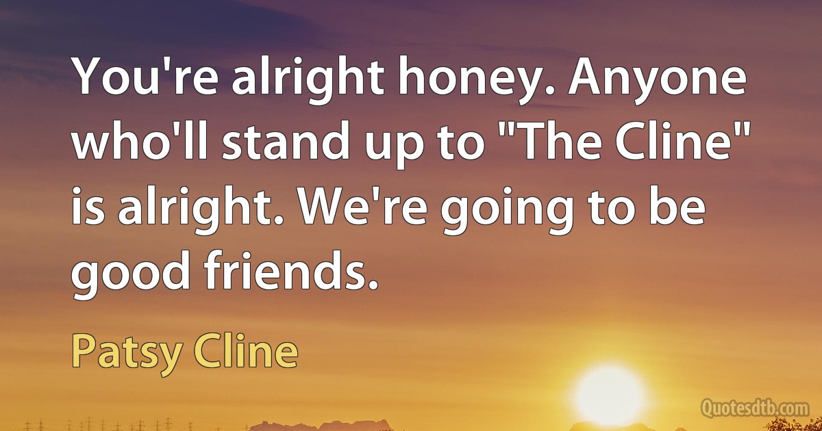 You're alright honey. Anyone who'll stand up to "The Cline" is alright. We're going to be good friends. (Patsy Cline)