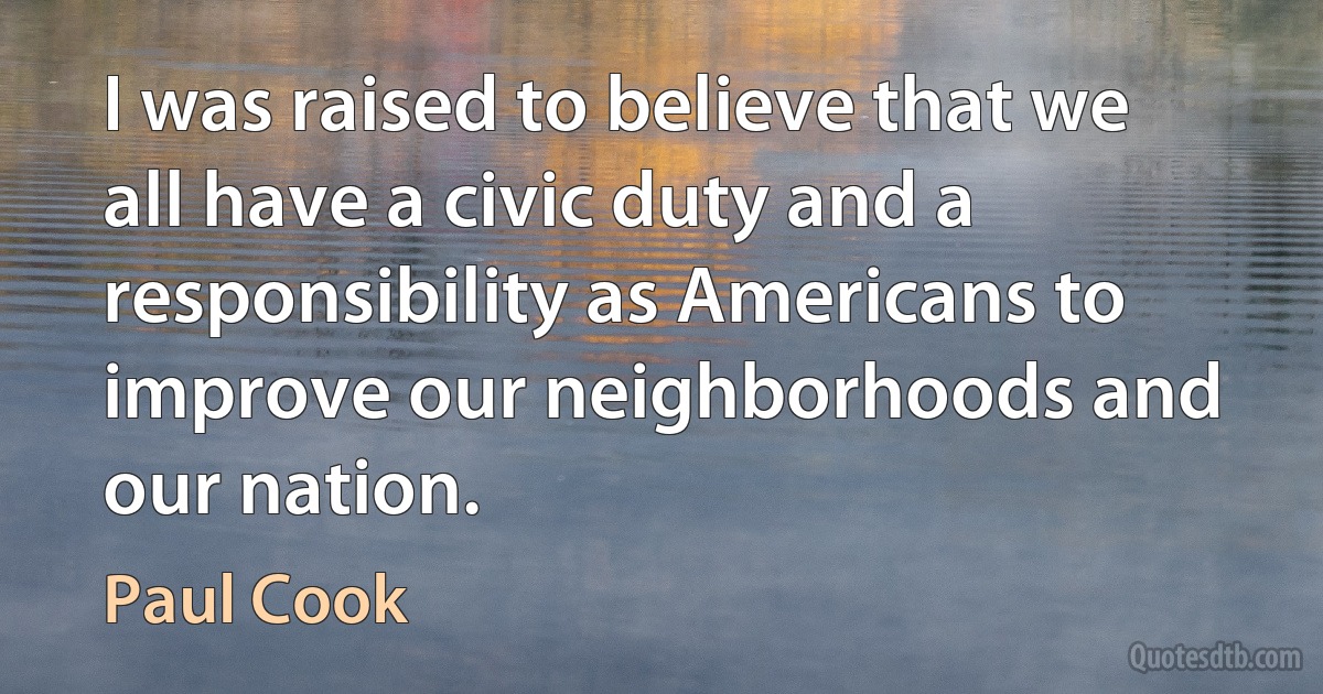 I was raised to believe that we all have a civic duty and a responsibility as Americans to improve our neighborhoods and our nation. (Paul Cook)