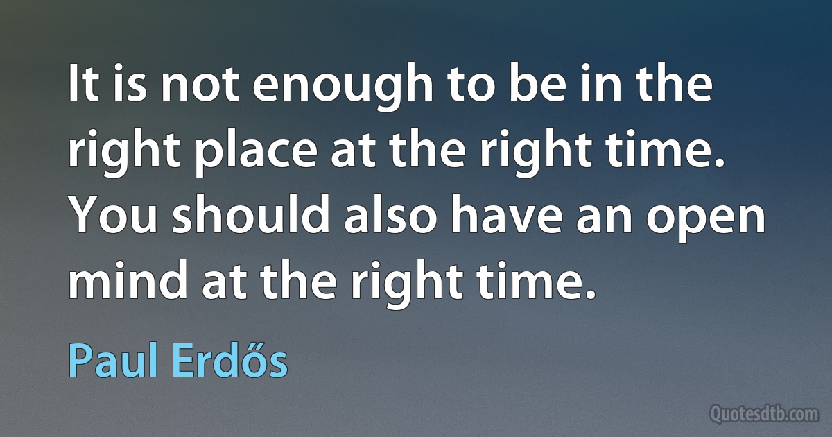 It is not enough to be in the right place at the right time. You should also have an open mind at the right time. (Paul Erdős)