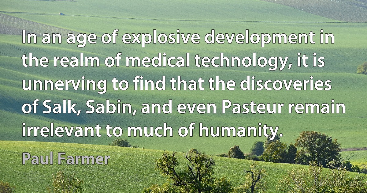 In an age of explosive development in the realm of medical technology, it is unnerving to find that the discoveries of Salk, Sabin, and even Pasteur remain irrelevant to much of humanity. (Paul Farmer)