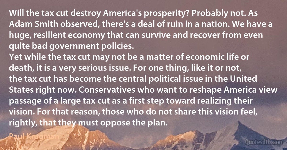 Will the tax cut destroy America's prosperity? Probably not. As Adam Smith observed, there's a deal of ruin in a nation. We have a huge, resilient economy that can survive and recover from even quite bad government policies.
Yet while the tax cut may not be a matter of economic life or death, it is a very serious issue. For one thing, like it or not, the tax cut has become the central political issue in the United States right now. Conservatives who want to reshape America view passage of a large tax cut as a first step toward realizing their vision. For that reason, those who do not share this vision feel, rightly, that they must oppose the plan. (Paul Krugman)