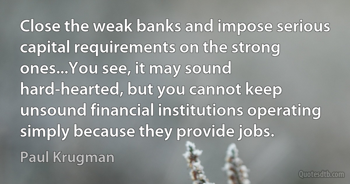 Close the weak banks and impose serious capital requirements on the strong ones...You see, it may sound hard-hearted, but you cannot keep unsound financial institutions operating simply because they provide jobs. (Paul Krugman)