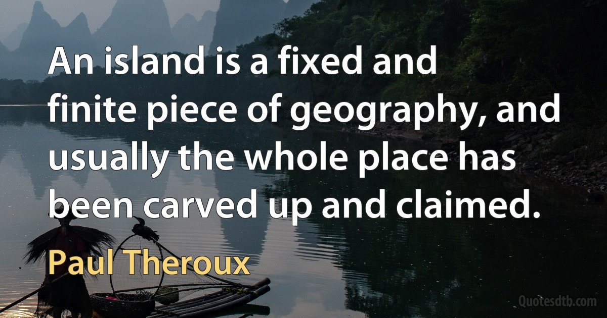 An island is a fixed and finite piece of geography, and usually the whole place has been carved up and claimed. (Paul Theroux)