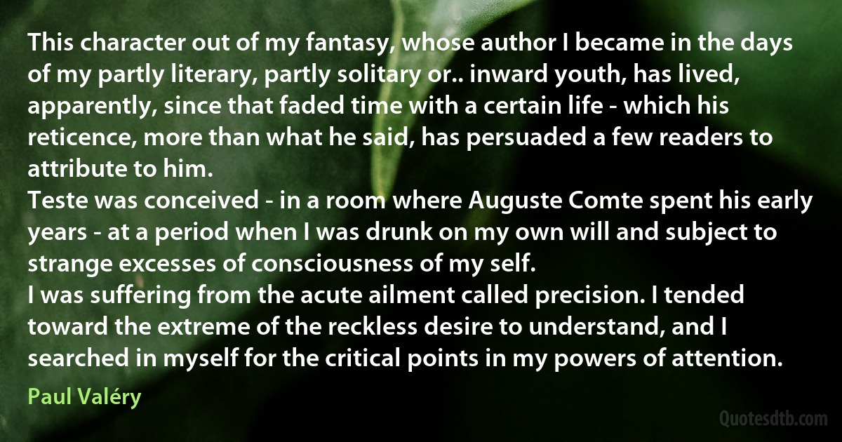 This character out of my fantasy, whose author I became in the days of my partly literary, partly solitary or.. inward youth, has lived, apparently, since that faded time with a certain life - which his reticence, more than what he said, has persuaded a few readers to attribute to him.
Teste was conceived - in a room where Auguste Comte spent his early years - at a period when I was drunk on my own will and subject to strange excesses of consciousness of my self.
I was suffering from the acute ailment called precision. I tended toward the extreme of the reckless desire to understand, and I searched in myself for the critical points in my powers of attention. (Paul Valéry)