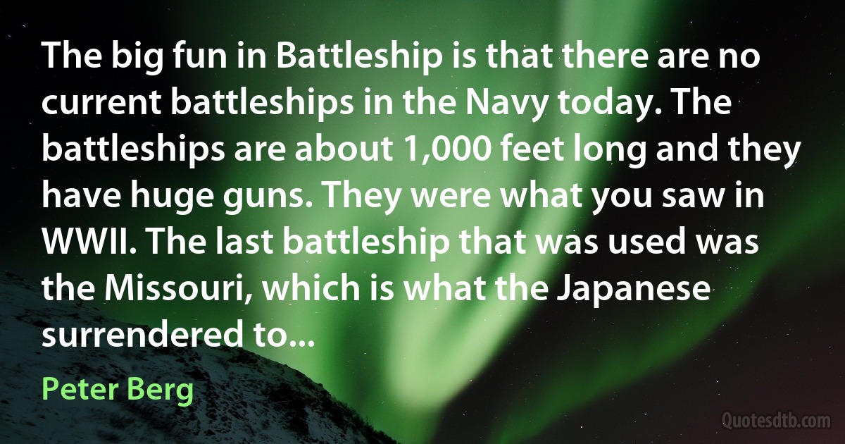 The big fun in Battleship is that there are no current battleships in the Navy today. The battleships are about 1,000 feet long and they have huge guns. They were what you saw in WWII. The last battleship that was used was the Missouri, which is what the Japanese surrendered to... (Peter Berg)