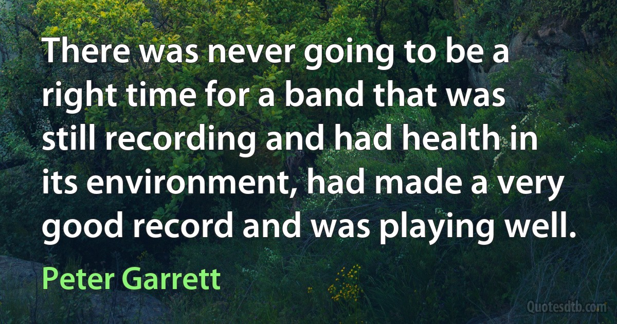 There was never going to be a right time for a band that was still recording and had health in its environment, had made a very good record and was playing well. (Peter Garrett)