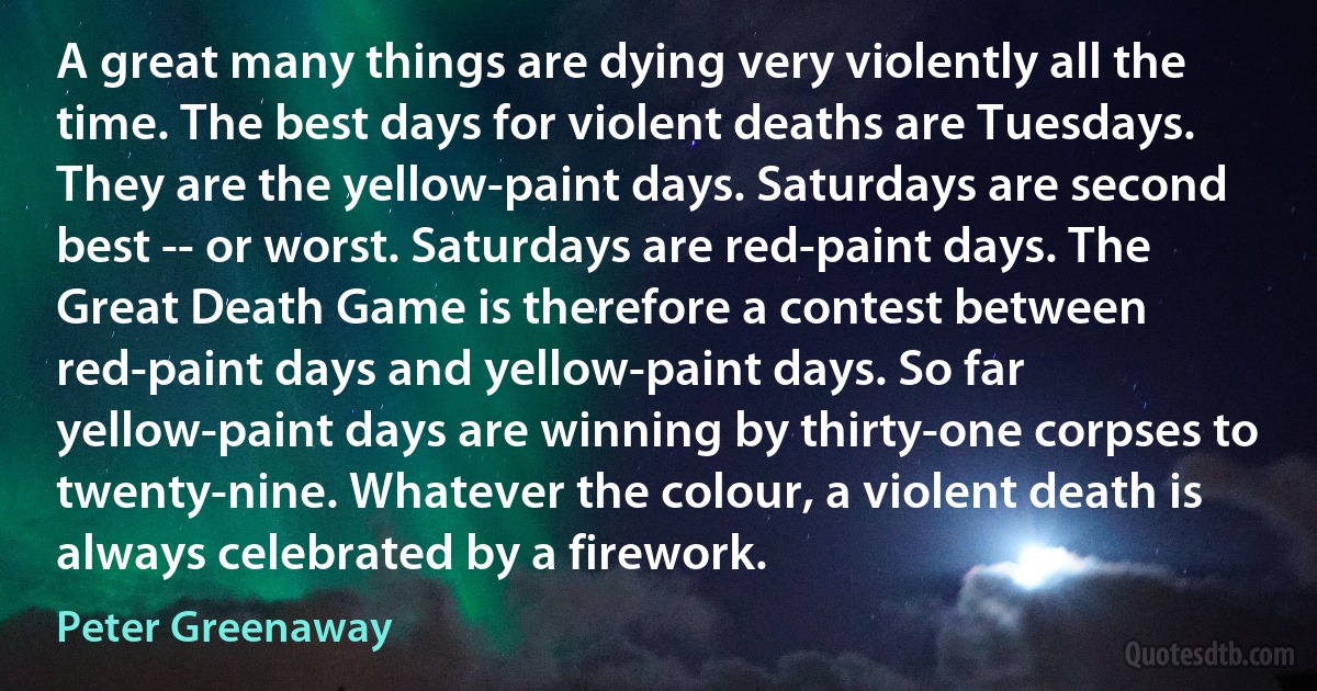 A great many things are dying very violently all the time. The best days for violent deaths are Tuesdays. They are the yellow-paint days. Saturdays are second best -- or worst. Saturdays are red-paint days. The Great Death Game is therefore a contest between red-paint days and yellow-paint days. So far yellow-paint days are winning by thirty-one corpses to twenty-nine. Whatever the colour, a violent death is always celebrated by a firework. (Peter Greenaway)