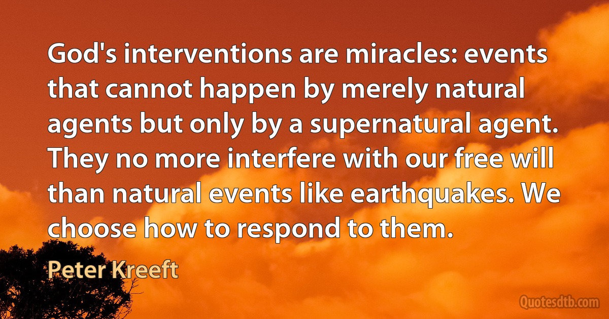 God's interventions are miracles: events that cannot happen by merely natural agents but only by a supernatural agent. They no more interfere with our free will than natural events like earthquakes. We choose how to respond to them. (Peter Kreeft)