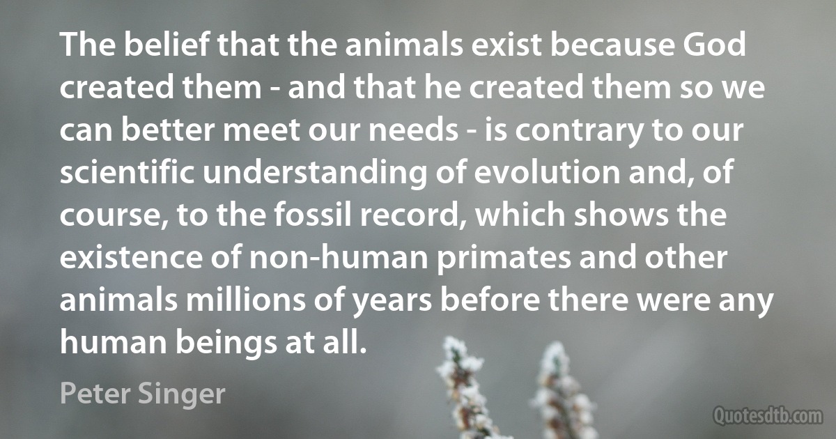 The belief that the animals exist because God created them - and that he created them so we can better meet our needs - is contrary to our scientific understanding of evolution and, of course, to the fossil record, which shows the existence of non-human primates and other animals millions of years before there were any human beings at all. (Peter Singer)